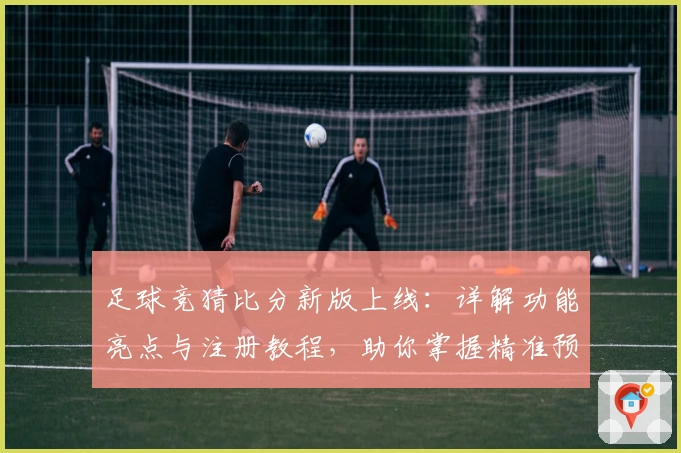 足球竞猜比分新版上线：详解功能亮点与注册教程，助你掌握精准预测诀窍