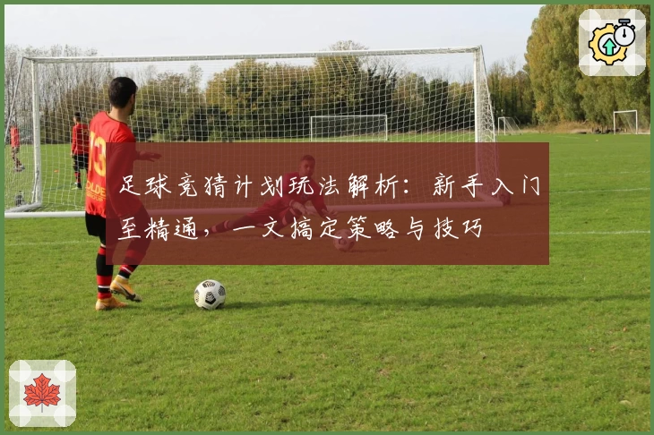足球竞猜计划玩法解析：新手入门至精通，一文搞定策略与技巧