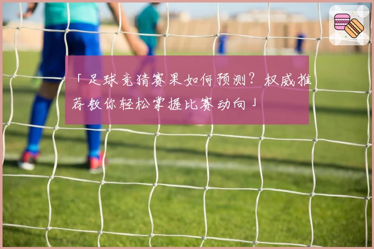 「足球竞猜赛果如何预测？权威推荐教你轻松掌握比赛动向」