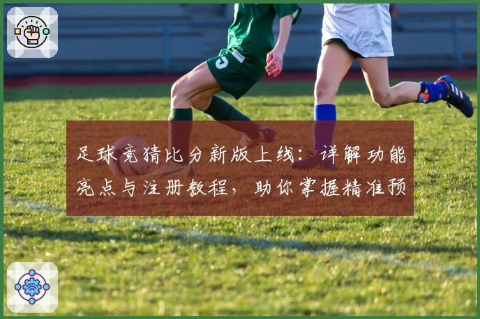 足球竞猜比分新版上线：详解功能亮点与注册教程，助你掌握精准预测诀窍
