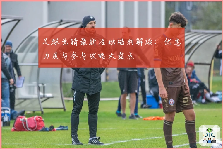 足球竞猜最新活动福利解读：优惠力度与参与攻略大盘点